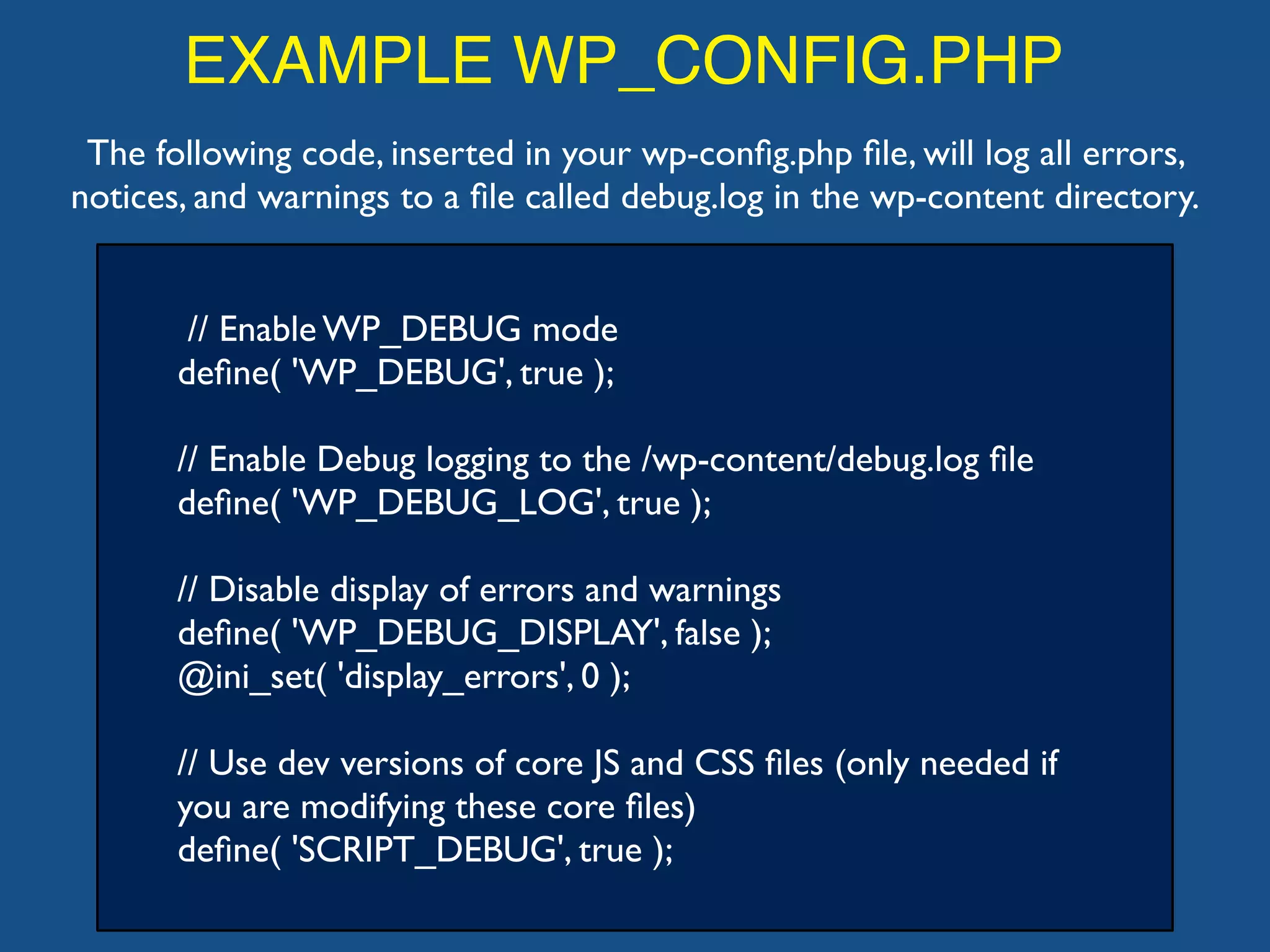 EXAMPLE WP_CONFIG.PHP
// Enable WP_DEBUG mode
deﬁne( 'WP_DEBUG', true );
// Enable Debug logging to the /wp-content/debug.log ﬁle
deﬁne( 'WP_DEBUG_LOG', true );
// Disable display of errors and warnings
deﬁne( 'WP_DEBUG_DISPLAY', false );
@ini_set( 'display_errors', 0 );
// Use dev versions of core JS and CSS ﬁles (only needed if
you are modifying these core ﬁles)
deﬁne( 'SCRIPT_DEBUG', true );
The following code, inserted in your wp-conﬁg.php ﬁle, will log all errors,
notices, and warnings to a ﬁle called debug.log in the wp-content directory.
 