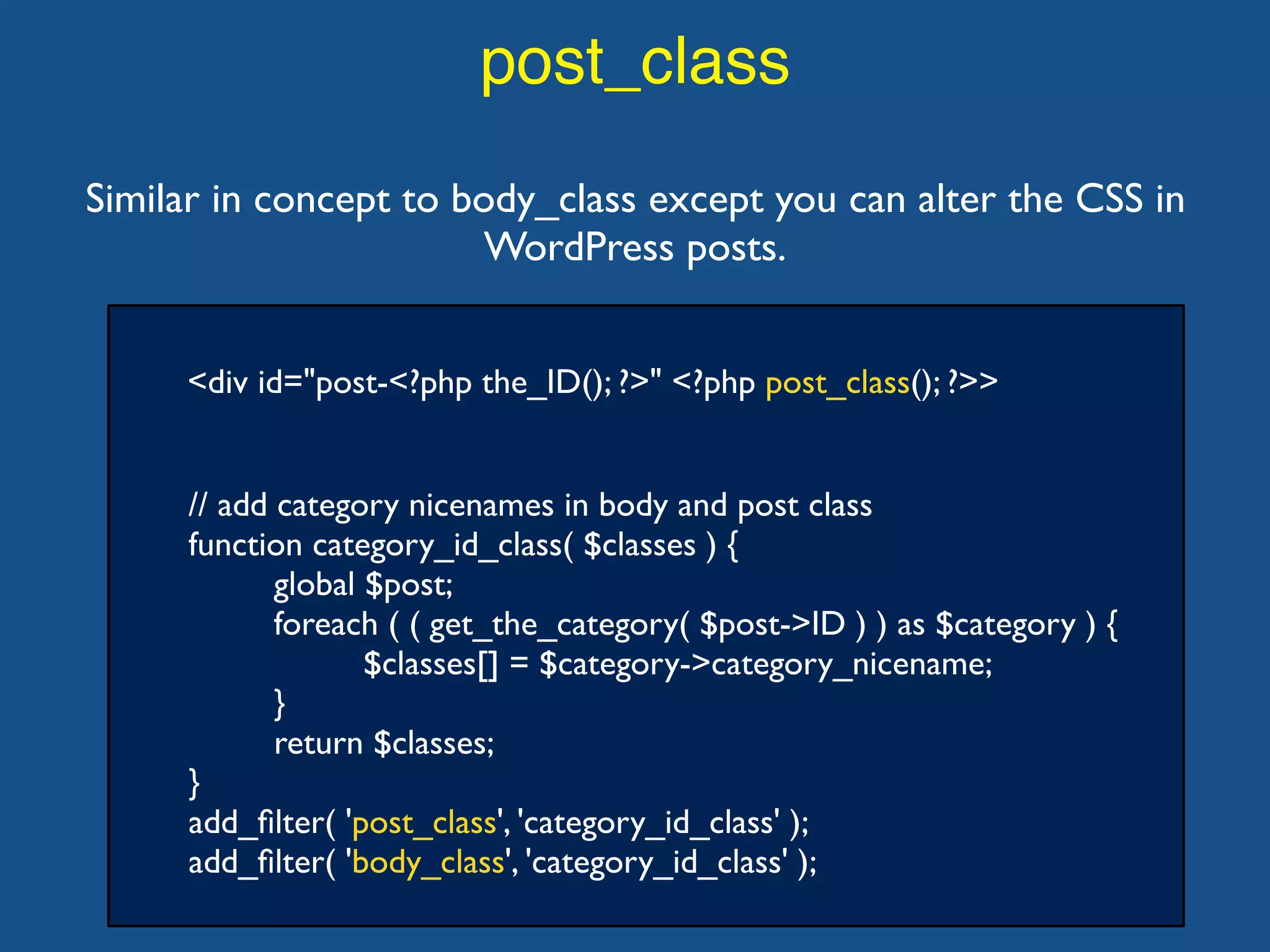 post_class
<div id="post-<?php the_ID(); ?>" <?php post_class(); ?>>
Similar in concept to body_class except you can alter the CSS in
WordPress posts.
// add category nicenames in body and post class
function category_id_class( $classes ) {
global $post;
foreach ( ( get_the_category( $post->ID ) ) as $category ) {
$classes[] = $category->category_nicename;
}
return $classes;
}
add_ﬁlter( 'post_class', 'category_id_class' );
add_ﬁlter( 'body_class', 'category_id_class' );
 