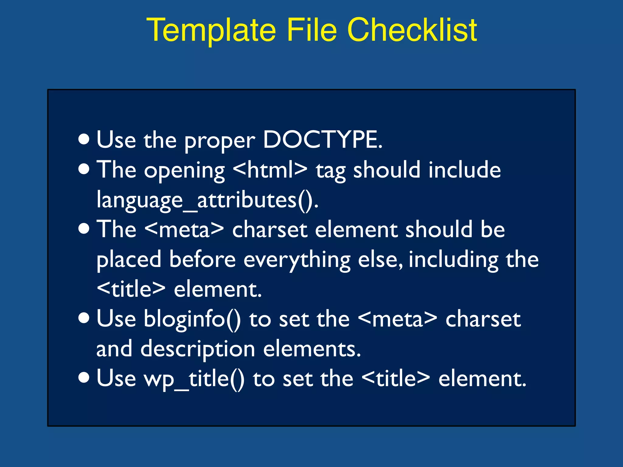Template File Checklist
•Use the proper DOCTYPE.
•The opening <html> tag should include
language_attributes().
•The <meta> charset element should be
placed before everything else, including the
<title> element.
•Use bloginfo() to set the <meta> charset
and description elements.
•Use wp_title() to set the <title> element.
 