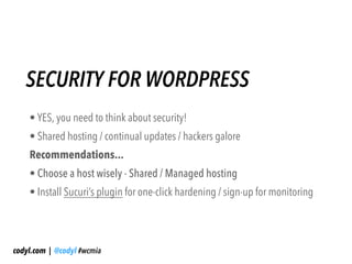 SECURITY FOR WORDPRESS
    • YES, you need to think about security!
    • Shared hosting / continual updates / hackers galore
    Recommendations...
    • Choose a host wisely - Shared / Managed hosting
    • Install Sucuri’s plugin for one-click hardening / sign-up for monitoring




codyl.com | @codyl #wcmia
 