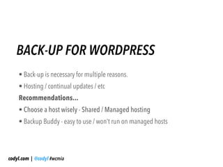 BACK-UP FOR WORDPRESS
    • Back-up is necessary for multiple reasons.
    • Hosting / continual updates / etc
    Recommendations...
    • Choose a host wisely - Shared / Managed hosting
    • Backup Buddy - easy to use / won’t run on managed hosts




codyl.com | @codyl #wcmia
 