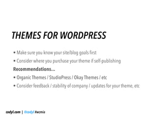 THEMES FOR WORDPRESS
    • Make sure you know your site/blog goals first
    • Consider where you purchase your theme if self-publishing
    Recommendations...
    • Organic Themes / StudioPress / Okay Themes / etc
    • Consider feedback / stability of company / updates for your theme, etc




codyl.com | @codyl #wcmia
 