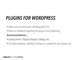 PLUGINS FOR WORDPRESS
    • Make sure you know your site/blog goals first
    • Research feedback regarding the plugin if self-publishing
    Recommendations...
    • Gravity Forms / Pippins Plugins / Shopp, etc
    • Consider feedback / stability of company / updates for your plugin, etc




codyl.com | @codyl #wcmia
 