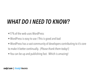 WHAT DO I NEED TO KNOW?
    •17% of the web uses WordPress
    • WordPress is easy to use / This is good and bad
    • WordPress has a vast community of developers contributing to it’s core
    to make it better continually. (Please thank them today!)
    • You can be up and publishing fast. Which is amazing!



codyl.com | @codyl #wcmia
 