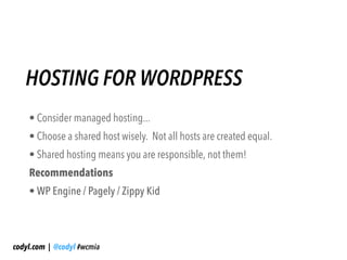 HOSTING FOR WORDPRESS
    • Consider managed hosting...
    • Choose a shared host wisely. Not all hosts are created equal.
    • Shared hosting means you are responsible, not them!
    Recommendations
    • WP Engine / Pagely / Zippy Kid



codyl.com | @codyl #wcmia
 