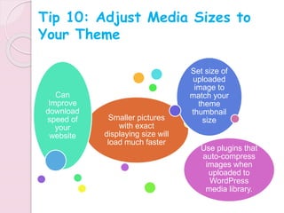 Smaller pictures
with exact
displaying size will
load much faster
Can
Improve
download
speed of
your
website
Set size of
uploaded
image to
match your
theme
thumbnail
size
Use plugins that
auto-compress
images when
uploaded to
WordPress
media library.
Tip 10: Adjust Media Sizes to
Your Theme
 