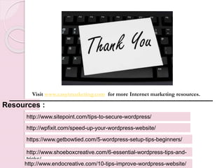 Resources :
https://www.getbowtied.com/5-wordpress-setup-tips-beginners/
http://www.sitepoint.com/tips-to-secure-wordpress/
Visit www.easyimarketing.com for more Internet marketing resources.
http://wpfixit.com/speed-up-your-wordpress-website/
http://www.shoeboxcreative.com/6-essential-wordpress-tips-and-
tricks/
http://www.endocreative.com/10-tips-improve-wordpress-website/
 