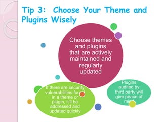 Choose themes
and plugins
that are actively
maintained and
regularly
updated
Plugins
audited by
third party will
give peace of
mind
If there are security
vulnerabilities found
in a theme or
plugin, it’ll be
addressed and
updated quickly
Tip 3: Choose Your Theme and
Plugins Wisely
 