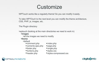Customize WPTouch works like a regularly theme! So you can modify it easily. To take WPTOuch to the next level you can modify the theme architecture, CSS, PHP, js, images, etc. The Plugin directory wptouch (looking at the main directories we need to work in) images all the images we need to modify theme default comment.php index.php coments-ajax.php page.php footer.php single.php funtions.php styles.css header.php styles-compressed.css 