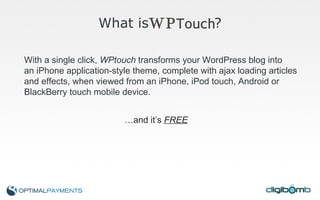 What is  ? … and it’s  FREE With a single click,  WPtouch  transforms your WordPress blog into  an iPhone application-style theme, complete with ajax loading articles  and effects, when viewed from an iPhone, iPod touch, Android or  BlackBerry touch mobile device. 