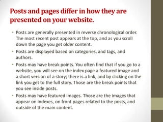 Posts and pages differ in how they are
presented on your website.
• Posts are generally presented in reverse chronological order.
  The most recent post appears at the top, and as you scroll
  down the page you get older content.
• Posts are displayed based on categories, and tags, and
  authors.
• Posts may have break points. You often find that if you go to a
  website, you will see on the index page a featured image and
  a short version of a story; there is a link, and by clicking on the
  link you get to the full story. Those are the break points that
  you see inside posts.
• Posts may have featured images. Those are the images that
  appear on indexes, on front pages related to the posts, and
  outside of the main content.
 