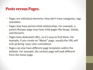 Posts versus Pages.

• Pages are individual elements: they don't have categories, tags
  and dates.
• Pages may have parent-child relationships. For example, a
  parent Recipes page may have child pages like Soups, Salads,
  and Desserts.
• Pages have dedicated URLs, so it's easy to find them. For
  example, if you create an “About” page, usually the URL will
  end up being <your site>.com/about.
• Pages can also have different page templates within the
  website. For example, the contact page will look different
  from the home page.
 