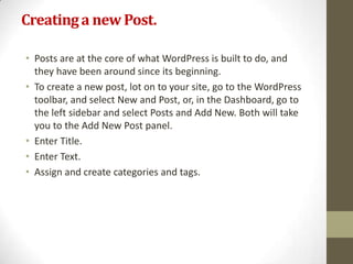 Creating a new Post.

• Posts are at the core of what WordPress is built to do, and
  they have been around since its beginning.
• To create a new post, lot on to your site, go to the WordPress
  toolbar, and select New and Post, or, in the Dashboard, go to
  the left sidebar and select Posts and Add New. Both will take
  you to the Add New Post panel.
• Enter Title.
• Enter Text.
• Assign and create categories and tags.
 