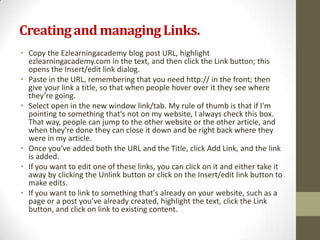 Creating and managing Links.
• Copy the Ezlearningacademy blog post URL, highlight
  ezlearningacademy.com in the text, and then click the Link button; this
  opens the Insert/edit link dialog.
• Paste in the URL, remembering that you need http:// in the front; then
  give your link a title, so that when people hover over it they see where
  they’re going.
• Select open in the new window link/tab. My rule of thumb is that if I'm
  pointing to something that's not on my website, I always check this box.
  That way, people can jump to the other website or the other article, and
  when they're done they can close it down and be right back where they
  were in my article.
• Once you've added both the URL and the Title, click Add Link, and the link
  is added.
• If you want to edit one of these links, you can click on it and either take it
  away by clicking the Unlink button or click on the Insert/edit link button to
  make edits.
• If you want to link to something that's already on your website, such as a
  page or a post you’ve already created, highlight the text, click the Link
  button, and click on link to existing content.
 