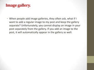 Image gallery.


• When people add image galleries, they often ask, what if I
  want to add a regular image to my post and keep the gallery
  separate? Unfortunately, you cannot display an image in your
  post separately from the gallery. If you add an image to the
  post, it will automatically appear in the gallery as well.
 