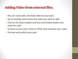 Adding Video from external files.

• You can easily add a YouTube video to your post.
• Go to YouTube and choose the video you want to add.
• Click on the Share button and then the Embed button and
  copy the code.
• Go back to your post. Click on HTML view and post your code.
• Preview and publish your post.
 