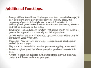 Additional Functions.

• Excerpt - When WordPress displays your content on an index page, it
  only displays the first part of your content; in many cases, the
  beginning of your article might not be very informative. In the
  excerpt panel, you can write a short summary of the article, and that
  text will be displayed in the index.
• Trackbacks - is an advanced function that allows you to tell websites
  you are linking to that it is actually you linking to them.
• Custom Fields - are also an advanced option that is available only for
  self-hosted WordPress sites.
• Discussion - You can turn comments, trackbacks and pingbacks on
  and off for each page.
• Slug – is an advanced function that you are not going to use much.
• Revisions - gives you a list of every revision you have made to this
  post.
• Author - If you have multiple authors registered on your blog, you
  can pick a different author for your post.
 
