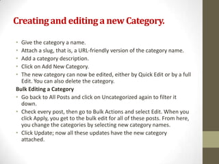 Creating and editing a new Category.

• Give the category a name.
• Attach a slug, that is, a URL-friendly version of the category name.
• Add a category description.
• Click on Add New Category.
• The new category can now be edited, either by Quick Edit or by a full
  Edit. You can also delete the category.
Bulk Editing a Category
• Go back to All Posts and click on Uncategorized again to filter it
  down.
• Check every post, then go to Bulk Actions and select Edit. When you
  click Apply, you get to the bulk edit for all of these posts. From here,
  you change the categories by selecting new category names.
• Click Update; now all these updates have the new category
  attached.
 