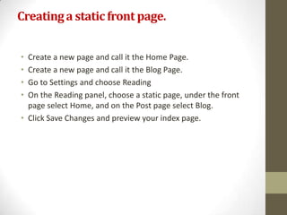 Creating a static front page.


• Create a new page and call it the Home Page.
• Create a new page and call it the Blog Page.
• Go to Settings and choose Reading
• On the Reading panel, choose a static page, under the front
  page select Home, and on the Post page select Blog.
• Click Save Changes and preview your index page.
 