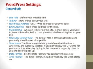WordPress Settings.
General tab

•   Site Title - Define your website title.
•   Tagline - a few words about your site.
•   WordPress Address (URL) - Web address for your website.
•   Email Address - main email address for the site.
•   Membership - who can register on the site. In most cases, you want
    to leave this unchecked, so that you control who can register to your
    site.
•   New User Default Role - The default role is always Subscriber, and
    you really should never change this.
•   Time zone - The Time zone tab lets you define what the time is
    where you are currently located. If you don't know the UTC time for
    your current location, try typing in the name of a large city close to
    you and see if it pops up.
•   Date Format - Set the Date Format; you can leave that as it is.
•   Time Format - The Time Format, including what day the week starts
    on.
 