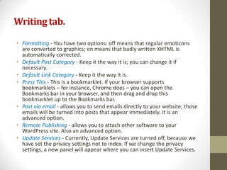 Writing tab.

• Formatting - You have two options: off means that regular emoticons
  are converted to graphics; on means that badly written XHTML is
  automatically corrected.
• Default Post Category - Keep it the way it is; you can change it if
  necessary.
• Default Link Category - Keep it the way it is.
• Press This - This is a bookmarklet. If your browser supports
  bookmarklets – for instance, Chrome does – you can open the
  Bookmarks bar in your browser, and then drag and drop this
  bookmarklet up to the Bookmarks bar.
• Post via email - allows you to send emails directly to your website; those
  emails will be turned into posts that appear immediately. It is an
  advanced option.
• Remote Publishing - allows you to attach other software to your
  WordPress site. Also an advanced option.
• Update Services - Currently, Update Services are turned off, because we
  have set the privacy settings not to index. If we change the privacy
  settings, a new panel will appear where you can insert Update Services.
 