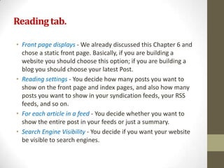 Reading tab.

• Front page displays - We already discussed this Chapter 6 and
  chose a static front page. Basically, if you are building a
  website you should choose this option; if you are building a
  blog you should choose your latest Post.
• Reading settings - You decide how many posts you want to
  show on the front page and index pages, and also how many
  posts you want to show in your syndication feeds, your RSS
  feeds, and so on.
• For each article in a feed - You decide whether you want to
  show the entire post in your feeds or just a summary.
• Search Engine Visibility - You decide if you want your website
  be visible to search engines.
 
