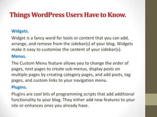 Things WordPress Users Have to Know.

Widgets.
Widget is a fancy word for tools or content that you can add,
arrange, and remove from the sidebar(s) of your blog. Widgets
make it easy to customize the content of your sidebar(s).
Menus.
The Custom Menu feature allows you to change the order of
pages, nest pages to create sub-menus, display posts on
multiple pages by creating category pages, and add posts, tag
pages, and custom links to your navigation menu.
Plugins.
Plugins are cool bits of programming scripts that add additional
functionality to your blog. They either add new features to your
site or enhances ones you already have.
 