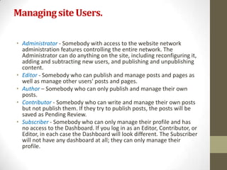 Managing site Users.

• Administrator - Somebody with access to the website network
  administration features controlling the entire network. The
  Administrator can do anything on the site, including reconfiguring it,
  adding and subtracting new users, and publishing and unpublishing
  content.
• Editor - Somebody who can publish and manage posts and pages as
  well as manage other users' posts and pages.
• Author – Somebody who can only publish and manage their own
  posts.
• Contributor - Somebody who can write and manage their own posts
  but not publish them. If they try to publish posts, the posts will be
  saved as Pending Review.
• Subscriber - Somebody who can only manage their profile and has
  no access to the Dashboard. If you log in as an Editor, Contributor, or
  Editor, in each case the Dashboard will look different. The Subscriber
  will not have any dashboard at all; they can only manage their
  profile.
 