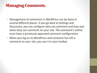 Managing Comments.


• Management of comments in WordPress can be done in
  several different places. If you go back to Settings and
  Discussion, you can configure who can comment and how and
  when they can comment on your site. The comment’s author
  must have a previously approved comment configuration.
• When you log on to WordPress and someone has left a
  comment on your site, you see it in your toolbar.
 