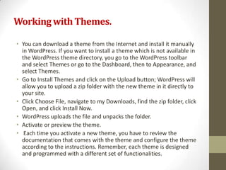Working with Themes.

• You can download a theme from the Internet and install it manually
  in WordPress. If you want to install a theme which is not available in
  the WordPress theme directory, you go to the WordPress toolbar
  and select Themes or go to the Dashboard, then to Appearance, and
  select Themes.
• Go to Install Themes and click on the Upload button; WordPress will
  allow you to upload a zip folder with the new theme in it directly to
  your site.
• Click Choose File, navigate to my Downloads, find the zip folder, click
  Open, and click Install Now.
• WordPress uploads the file and unpacks the folder.
• Activate or preview the theme.
• Each time you activate a new theme, you have to review the
  documentation that comes with the theme and configure the theme
  according to the instructions. Remember, each theme is designed
  and programmed with a different set of functionalities.
 