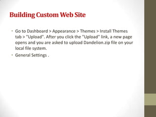 Building Custom Web Site

• Go to Dashboard > Appearance > Themes > Install Themes
  tab > "Upload". After you click the "Upload" link, a new page
  opens and you are asked to upload Dandelion.zip file on your
  local file system.
• General Settings .
 