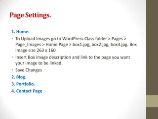 Page Settings.

1. Home.
• To Upload Images go to WordPress Class folder > Pages >
  Page_Images > Home Page > box1.jpg, box2.jpg, box3.jpg. Box
  image size 263 x 160
• Insert Box image description and link to the page you want
  your image to be linked.
• Save Changes
2. Blog.
3. Portfolio.
4. Contact Page
 