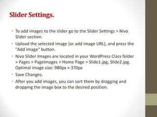 Slider Settings.

• To add images to the slider go to the Slider Settings > Nivo
  Slider section.
• Upload the selected image (or add image URL), and press the
  "Add Image" button.
• Nivo Slider Images are located in your WordPress Class folder
  > Pages > PageImages > Home Page > Slide1.jpg, Slide2.jpg.
  Optimal image size: 980px × 370px
• Save Changes.
• After you add images, you can sort them by dragging and
  dropping the image box to the desired position.
 