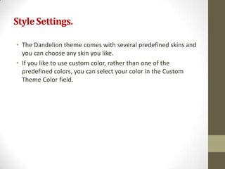 Style Settings.

• The Dandelion theme comes with several predefined skins and
  you can choose any skin you like.
• If you like to use custom color, rather than one of the
  predefined colors, you can select your color in the Custom
  Theme Color field.
 