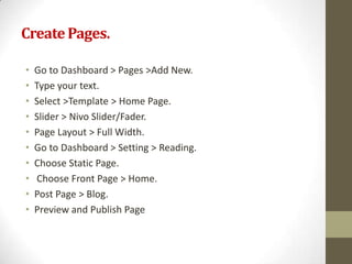 Create Pages.

•   Go to Dashboard > Pages >Add New.
•   Type your text.
•   Select >Template > Home Page.
•   Slider > Nivo Slider/Fader.
•   Page Layout > Full Width.
•   Go to Dashboard > Setting > Reading.
•   Choose Static Page.
•    Choose Front Page > Home.
•   Post Page > Blog.
•   Preview and Publish Page
 