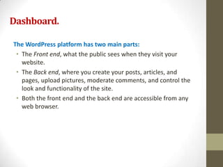 Dashboard.

The WordPress platform has two main parts:
 • The Front end, what the public sees when they visit your
   website.
 • The Back end, where you create your posts, articles, and
   pages, upload pictures, moderate comments, and control the
   look and functionality of the site.
 • Both the front end and the back end are accessible from any
   web browser.
 
