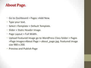 About Page.


• Go to Dashboard > Pages >Add New.
• Type your text.
• Select >Template > Default Template.
• Slider > Static Header Image.
• Page Layout > Full Width.
• Upload Featured Image go to WordPress Class folder > Pages
  >Page Images>About Page > about_page.jpg. Featured image
  size 980 x 200.
• Preview and Publish Page
 