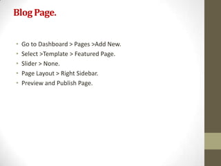 Blog Page.


•   Go to Dashboard > Pages >Add New.
•   Select >Template > Featured Page.
•   Slider > None.
•   Page Layout > Right Sidebar.
•   Preview and Publish Page.
 