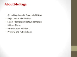 About Me Page.


•   Go to Dashboard > Pages >Add New.
•   Page Layout > Full Width.
•   Select >Template >Default Template.
•   Slider > None.
•   Parent About > Order 1.
•   Preview and Publish Page.
 