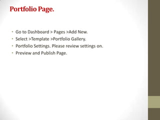 Portfolio Page.


•   Go to Dashboard > Pages >Add New.
•   Select >Template >Portfolio Gallery.
•   Portfolio Settings. Please review settings on.
•   Preview and Publish Page.
 