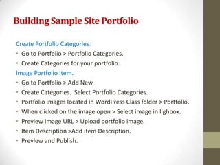 Building Sample Site Portfolio

Create Portfolio Categories.
• Go to Portfolio > Portfolio Categories.
• Create Categories for your portfolio.
Image Portfolio Item.
• Go to Portfolio > Add New.
• Create Categories. Select Portfolio Categories.
• Portfolio images located in WordPress Class folder > Portfolio.
• When clicked on the image open > Select image in lighbox.
• Preview Image URL > Upload portfolio image.
• Item Description >Add item Description.
• Preview and Publish.
 