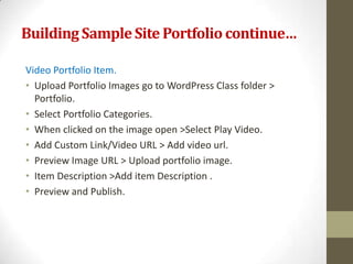 Building Sample Site Portfolio continue…

Video Portfolio Item.
• Upload Portfolio Images go to WordPress Class folder >
  Portfolio.
• Select Portfolio Categories.
• When clicked on the image open >Select Play Video.
• Add Custom Link/Video URL > Add video url.
• Preview Image URL > Upload portfolio image.
• Item Description >Add item Description .
• Preview and Publish.
 