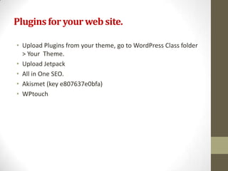 Plugins for your web site.

• Upload Plugins from your theme, go to WordPress Class folder
  > Your Theme.
• Upload Jetpack
• All in One SEO.
• Akismet (key e807637e0bfa)
• WPtouch
 