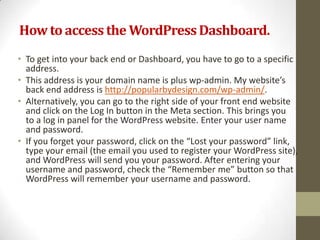 How to access the WordPress Dashboard.
• To get into your back end or Dashboard, you have to go to a specific
  address.
• This address is your domain name is plus wp-admin. My website’s
  back end address is http://popularbydesign.com/wp-admin/.
• Alternatively, you can go to the right side of your front end website
  and click on the Log In button in the Meta section. This brings you
  to a log in panel for the WordPress website. Enter your user name
  and password.
• If you forget your password, click on the “Lost your password” link,
  type your email (the email you used to register your WordPress site),
  and WordPress will send you your password. After entering your
  username and password, check the “Remember me” button so that
  WordPress will remember your username and password.
 