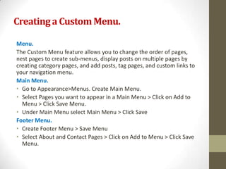 Creating a Custom Menu.

Menu.
The Custom Menu feature allows you to change the order of pages,
nest pages to create sub-menus, display posts on multiple pages by
creating category pages, and add posts, tag pages, and custom links to
your navigation menu.
Main Menu.
• Go to Appearance>Menus. Create Main Menu.
• Select Pages you want to appear in a Main Menu > Click on Add to
  Menu > Click Save Menu.
• Under Main Menu select Main Menu > Click Save
Footer Menu.
• Create Footer Menu > Save Menu
• Select About and Contact Pages > Click on Add to Menu > Click Save
  Menu.
 