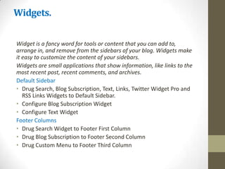 Widgets.

Widget is a fancy word for tools or content that you can add to,
arrange in, and remove from the sidebars of your blog. Widgets make
it easy to customize the content of your sidebars.
Widgets are small applications that show information, like links to the
most recent post, recent comments, and archives.
Default Sidebar
• Drug Search, Blog Subscription, Text, Links, Twitter Widget Pro and
   RSS Links Widgets to Default Sidebar.
• Configure Blog Subscription Widget
• Configure Text Widget
Footer Columns
• Drug Search Widget to Footer First Column
• Drug Blog Subscription to Footer Second Column
• Drug Custom Menu to Footer Third Column
 