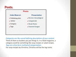 Posts.




Categories are like overall defining descriptions of your content.
Think of them as buckets you put things in. In a food magazine, a
category could be something like soup recipes or salad recipes.
Tags are a free form method of categorization.
For soup recipes by Christina, Christina will be the tag name.
 