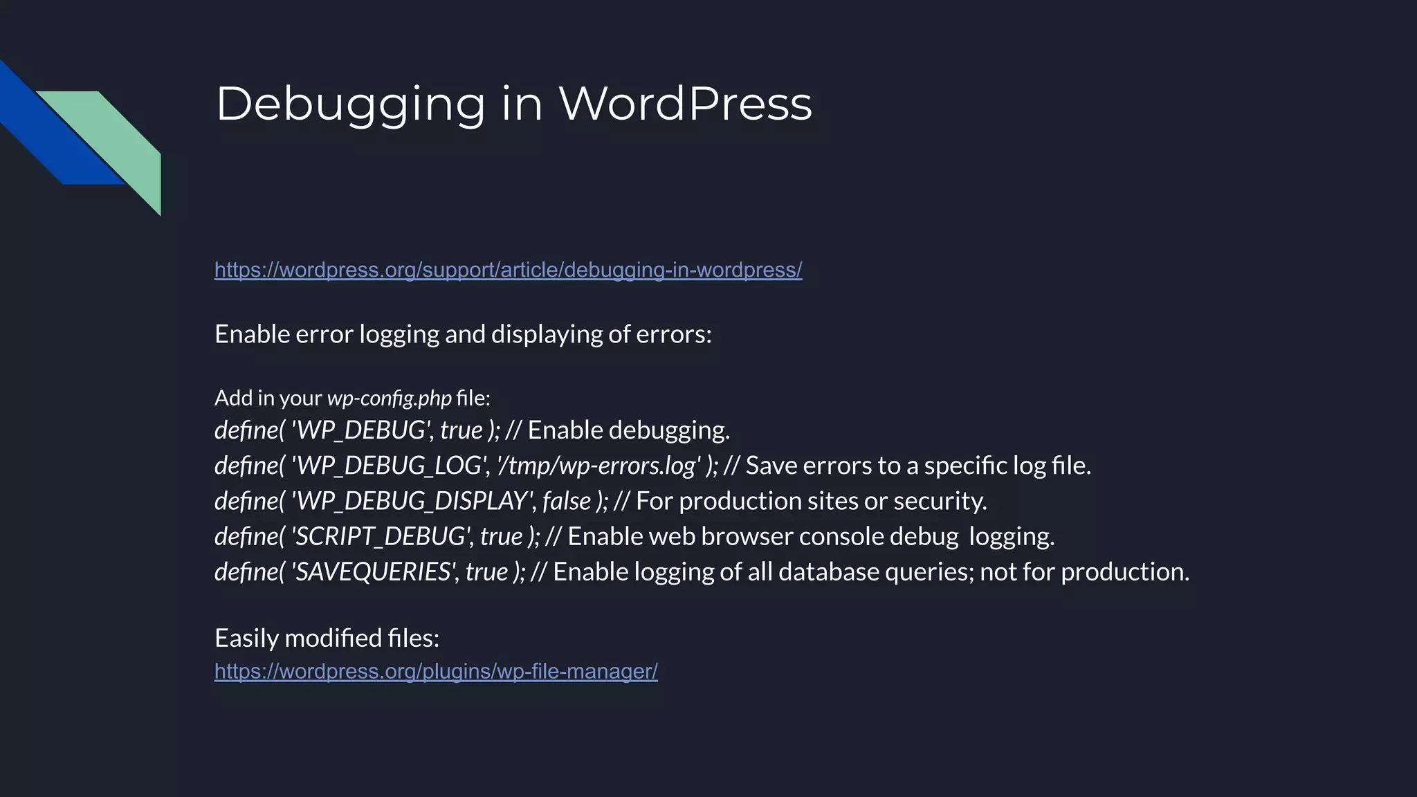 Debugging in WordPress
https://wordpress.org/support/article/debugging-in-wordpress/
Enable error logging and displaying of errors:
Add in your wp-conﬁg.php ﬁle:
deﬁne( 'WP_DEBUG', true ); // Enable debugging.
deﬁne( 'WP_DEBUG_LOG', '/tmp/wp-errors.log' ); // Save errors to a speciﬁc log ﬁle.
deﬁne( 'WP_DEBUG_DISPLAY', false ); // For production sites or security.
deﬁne( 'SCRIPT_DEBUG', true ); // Enable web browser console debug logging.
deﬁne( 'SAVEQUERIES', true ); // Enable logging of all database queries; not for production.
Easily modiﬁed ﬁles:
https://wordpress.org/plugins/wp-file-manager/
 