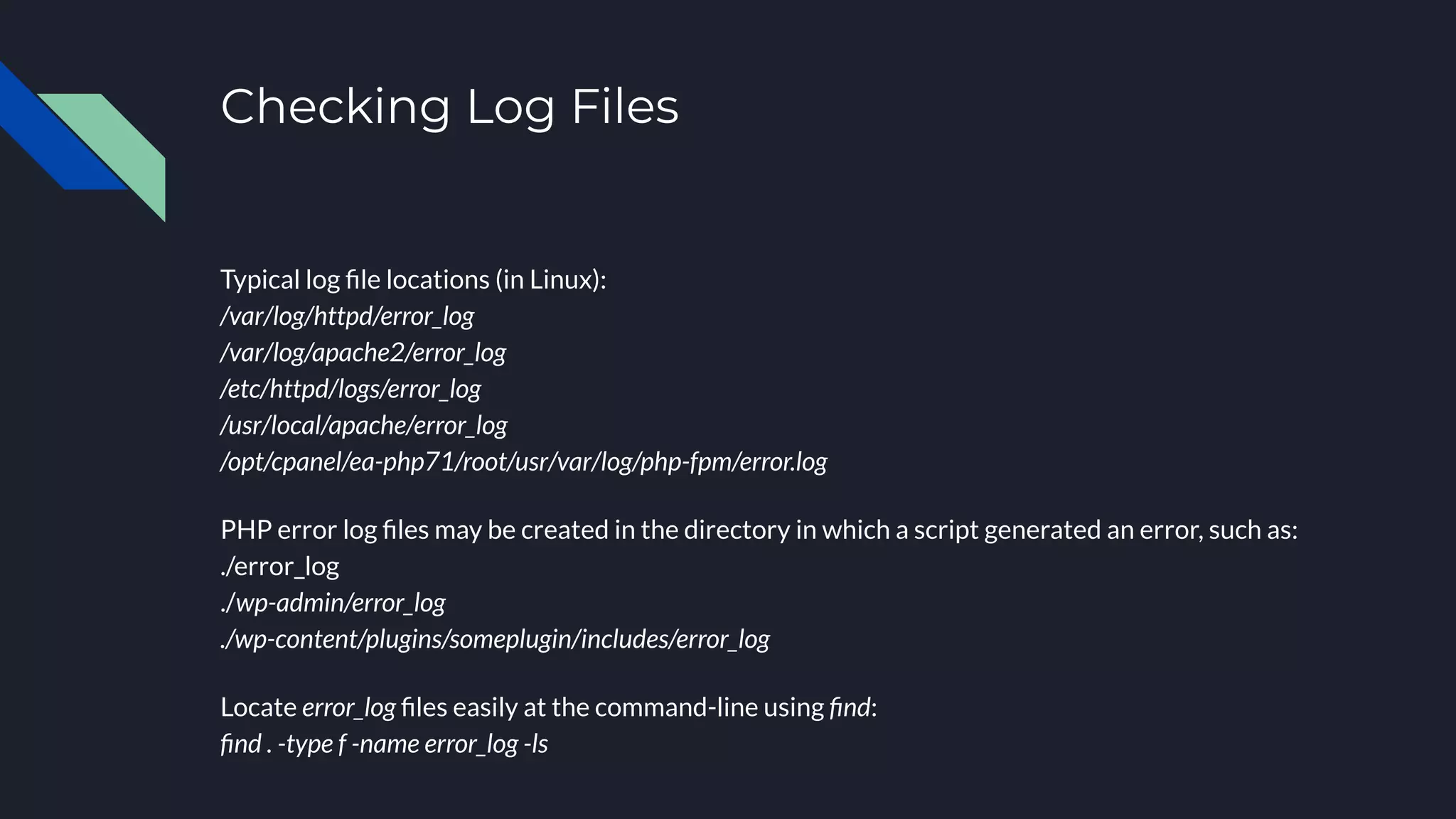 Checking Log Files
Typical log ﬁle locations (in Linux):
/var/log/httpd/error_log
/var/log/apache2/error_log
/etc/httpd/logs/error_log
/usr/local/apache/error_log
/opt/cpanel/ea-php71/root/usr/var/log/php-fpm/error.log
PHP error log ﬁles may be created in the directory in which a script generated an error, such as:
./error_log
./wp-admin/error_log
./wp-content/plugins/someplugin/includes/error_log
Locate error_log ﬁles easily at the command-line using ﬁnd:
ﬁnd . -type f -name error_log -ls
 