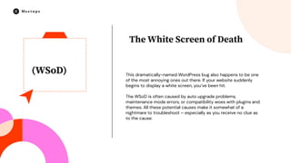 (WSoD) This dramatically-named WordPress bug also happens to be one
of the most annoying ones out there. If your website suddenly
begins to display a white screen, you’ve been hit.
The WSoD is often caused by auto upgrade problems,
maintenance mode errors, or compatibility woes with plugins and
themes. All these potential causes make it somewhat of a
nightmare to troubleshoot – especially as you receive no clue as
to the cause.
The White Screen of Death
 